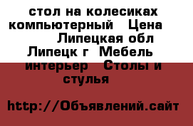 стол на колесиках компьютерный › Цена ­ 1 000 - Липецкая обл., Липецк г. Мебель, интерьер » Столы и стулья   